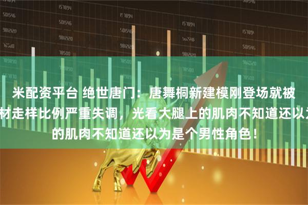 米配资平台 绝世唐门：唐舞桐新建模刚登场就被众网友群嘲，身材走样比例严重失调，光看大腿上的肌肉不知道还以为是个男性角色！