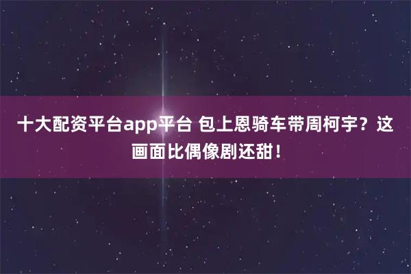 十大配资平台app平台 包上恩骑车带周柯宇？这画面比偶像剧还甜！