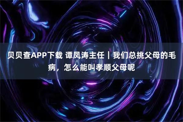 贝贝查APP下载 谭凤涛主任｜我们总挑父母的毛病，怎么能叫孝顺父母呢