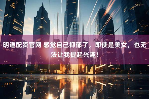 明道配资官网 感觉自己抑郁了，即使是美女，也无法让我提起兴趣！