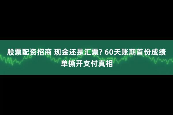 股票配资招商 现金还是汇票? 60天账期首份成绩单撕开支付真相