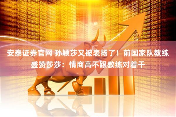 安泰证券官网 孙颖莎又被表扬了！前国家队教练盛赞莎莎：情商高不跟教练对着干