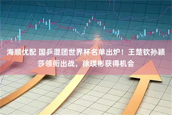 海顺优配 国乒混团世界杯名单出炉！王楚钦孙颖莎领衔出战，徐瑛彬获得机会