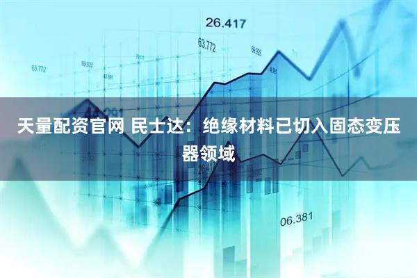天量配资官网 民士达：绝缘材料已切入固态变压器领域