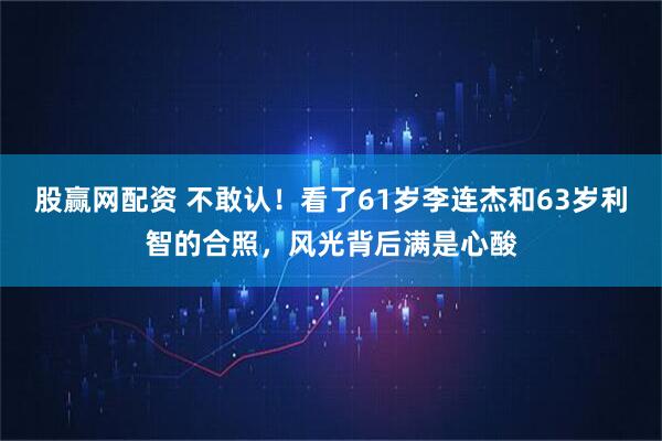 股赢网配资 不敢认！看了61岁李连杰和63岁利智的合照，风光背后满是心酸