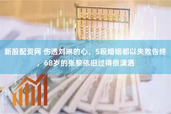 新股配资网 伤透刘琳的心，5段婚姻都以失败告终，68岁的张黎依旧过得很潇洒