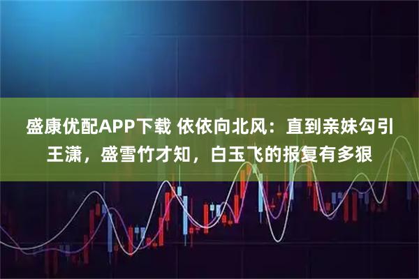 盛康优配APP下载 依依向北风：直到亲妹勾引王潇，盛雪竹才知，白玉飞的报复有多狠