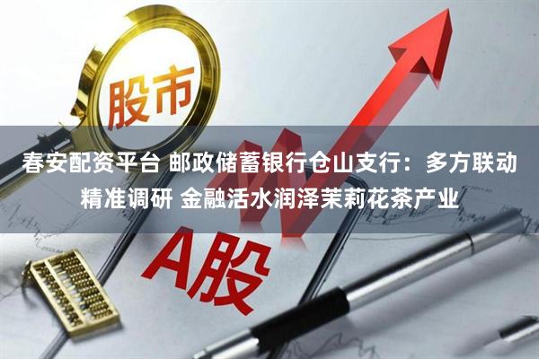 春安配资平台 邮政储蓄银行仓山支行：多方联动精准调研 金融活水润泽茉莉花茶产业