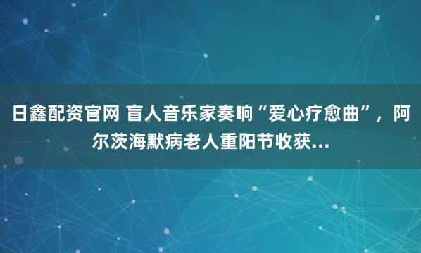 日鑫配资官网 盲人音乐家奏响“爱心疗愈曲”，阿尔茨海默病老人重阳节收获...