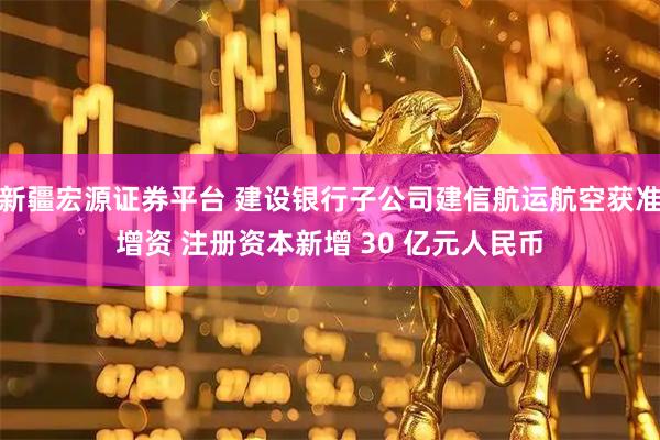 新疆宏源证券平台 建设银行子公司建信航运航空获准增资 注册资本新增 30 亿元人民币