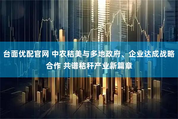 台面优配官网 中农秸美与多地政府、企业达成战略合作 共谱秸秆产业新篇章