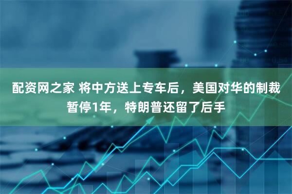 配资网之家 将中方送上专车后，美国对华的制裁暂停1年，特朗普还留了后手
