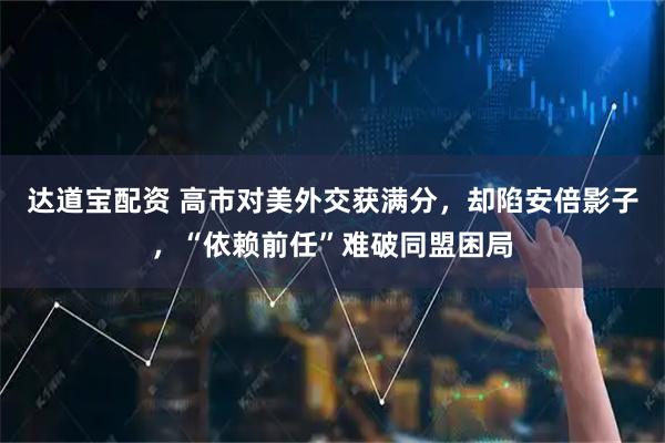 达道宝配资 高市对美外交获满分，却陷安倍影子，“依赖前任”难破同盟困局