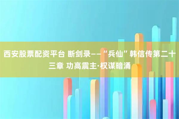 西安股票配资平台 断剑录——“兵仙”韩信传第二十三章 功高震主·权谋暗涌