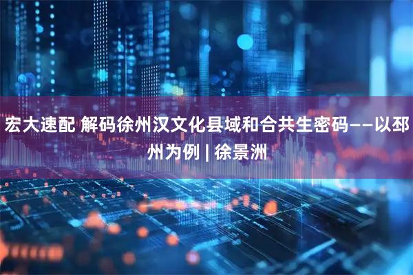 宏大速配 解码徐州汉文化县域和合共生密码——以邳州为例 | 徐景洲