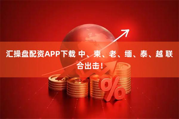 汇操盘配资APP下载 中、柬、老、缅、泰、越 联合出击！