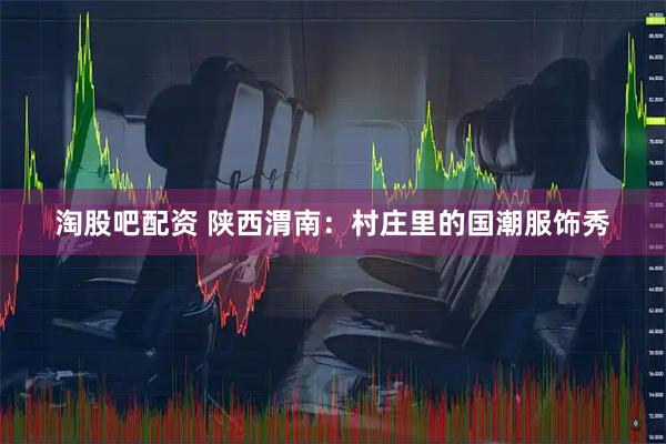淘股吧配资 陕西渭南：村庄里的国潮服饰秀