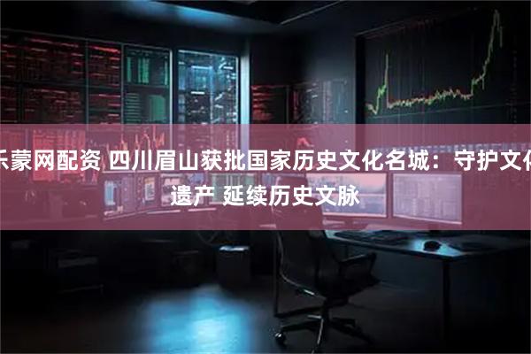 乐蒙网配资 四川眉山获批国家历史文化名城：守护文化遗产 延续历史文脉