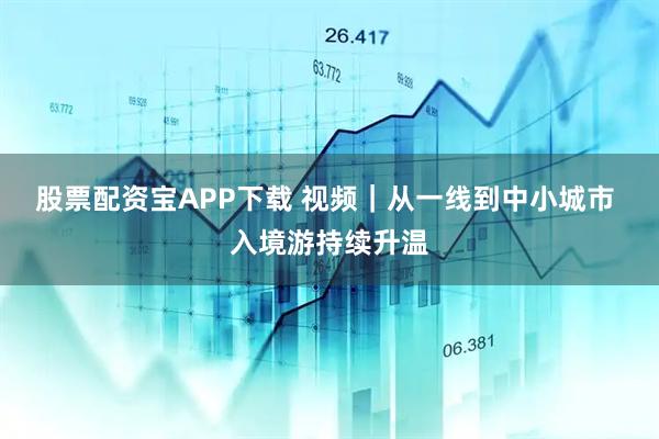 股票配资宝APP下载 视频｜从一线到中小城市 入境游持续升温