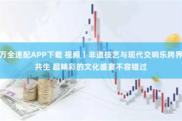 万全速配APP下载 视频丨非遗技艺与现代交响乐跨界共生 超精彩的文化盛宴不容错过