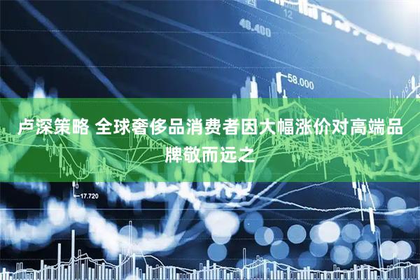 卢深策略 全球奢侈品消费者因大幅涨价对高端品牌敬而远之