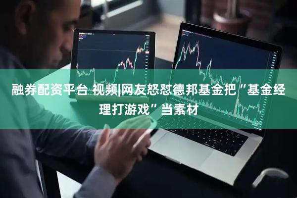 融券配资平台 视频|网友怒怼德邦基金把“基金经理打游戏”当素材