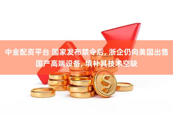 中金配资平台 国家发布禁令后, 浙企仍向美国出售国产高端设备, 填补其技术空缺