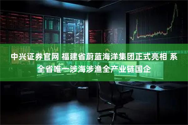 中兴证券官网 福建省蔚蓝海洋集团正式亮相 系全省唯一涉海涉渔全产业链国企