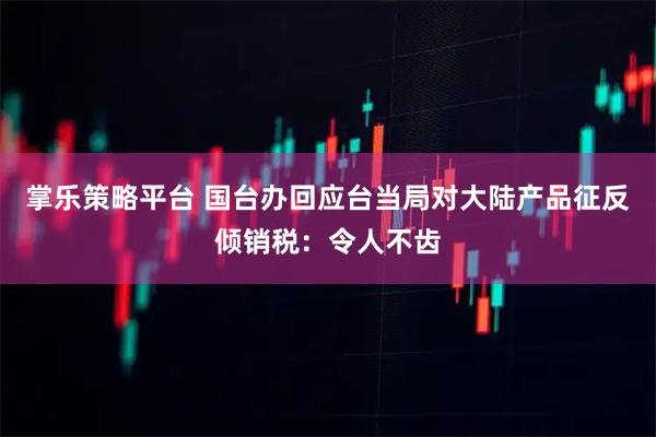 掌乐策略平台 国台办回应台当局对大陆产品征反倾销税：令人不齿
