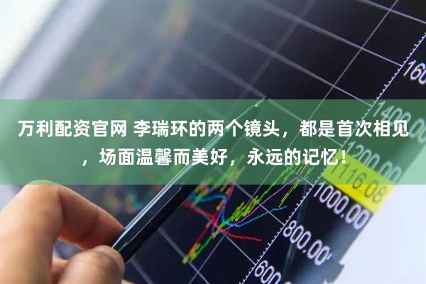 万利配资官网 李瑞环的两个镜头，都是首次相见，场面温馨而美好，永远的记忆！
