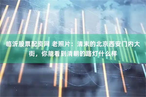 临沂股票配资网 老照片：清末的北京西安门内大街，你能看到清朝的路灯什么样