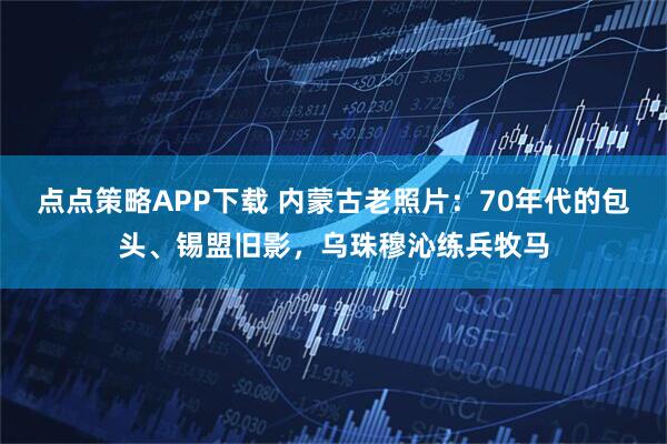 点点策略APP下载 内蒙古老照片：70年代的包头、锡盟旧影，乌珠穆沁练兵牧马