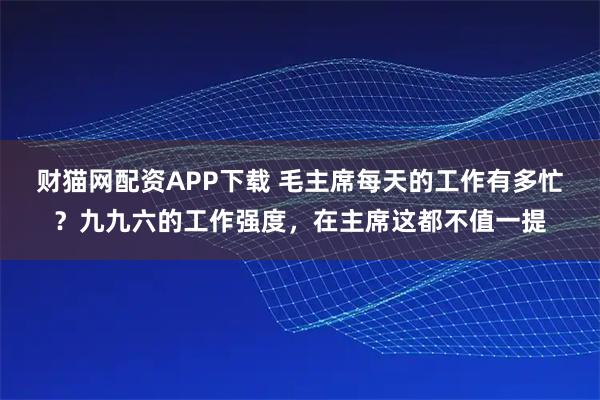 财猫网配资APP下载 毛主席每天的工作有多忙？九九六的工作强度，在主席这都不值一提