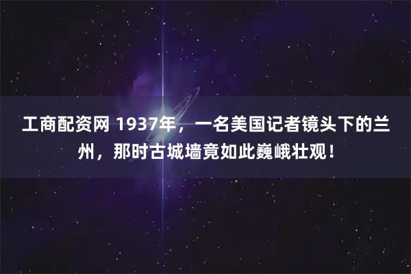 工商配资网 1937年，一名美国记者镜头下的兰州，那时古城墙竟如此巍峨壮观！