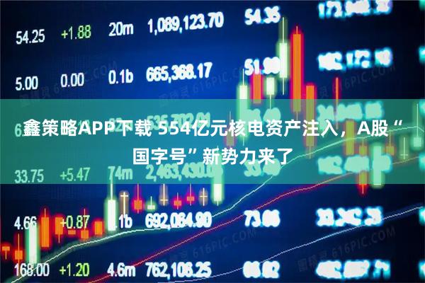 鑫策略APP下载 554亿元核电资产注入，A股“国字号”新势力来了