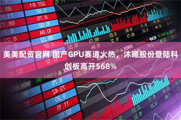 美美配资官网 国产GPU赛道火热，沐曦股份登陆科创板高开568%