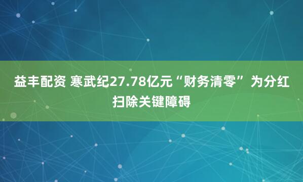 益丰配资 寒武纪27.78亿元“财务清零” 为分红扫除关键障碍