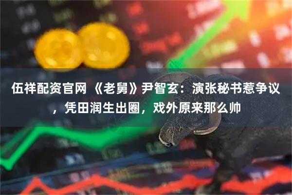 伍祥配资官网 《老舅》尹智玄：演张秘书惹争议，凭田润生出圈，戏外原来那么帅