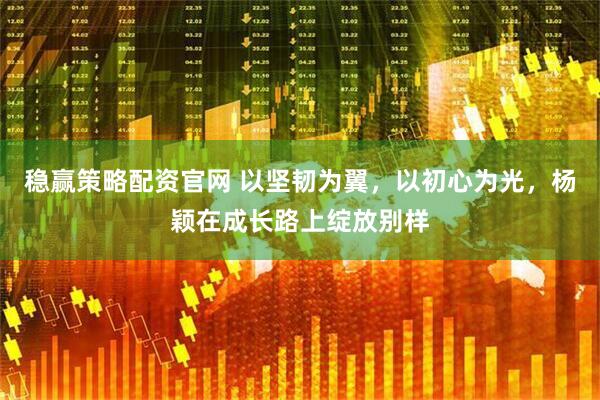 稳赢策略配资官网 以坚韧为翼，以初心为光，杨颖在成长路上绽放别样