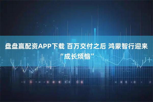 盘盘赢配资APP下载 百万交付之后 鸿蒙智行迎来“成长烦恼”