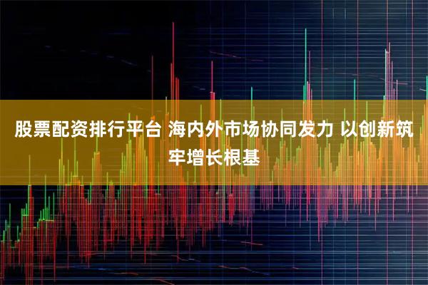 股票配资排行平台 海内外市场协同发力 以创新筑牢增长根基