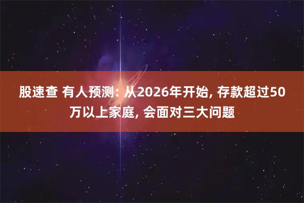 股速查 有人预测: 从2026年开始, 存款超过50万以上家庭, 会面对三大问题