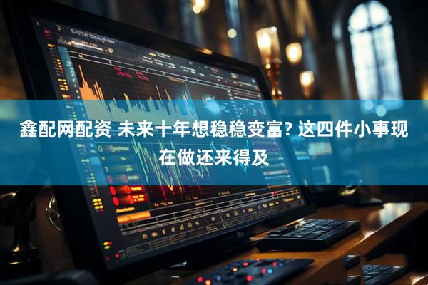 鑫配网配资 未来十年想稳稳变富? 这四件小事现在做还来得及