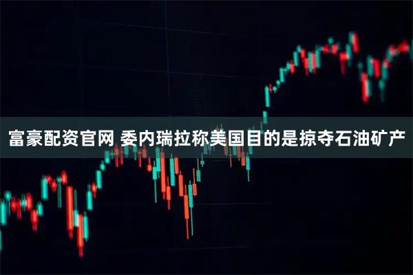 富豪配资官网 委内瑞拉称美国目的是掠夺石油矿产