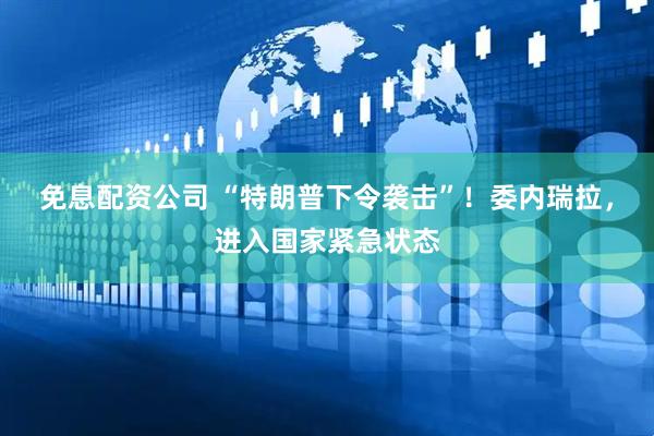 免息配资公司 “特朗普下令袭击”！委内瑞拉，进入国家紧急状态