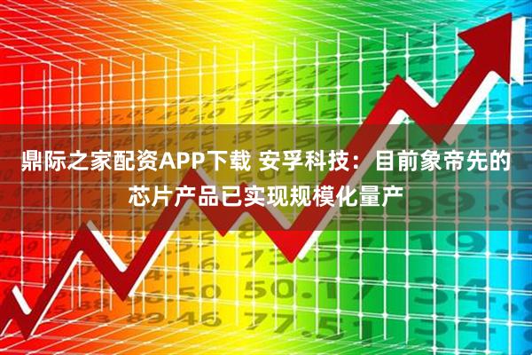 鼎际之家配资APP下载 安孚科技：目前象帝先的芯片产品已实现规模化量产