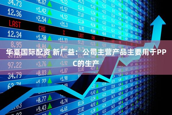华夏国际配资 新广益：公司主营产品主要用于PPC的生产