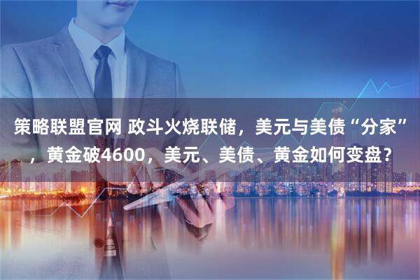 策略联盟官网 政斗火烧联储，美元与美债“分家”，黄金破4600，美元、美债、黄金如何变盘？
