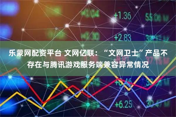 乐蒙网配资平台 文网亿联：“文网卫士”产品不存在与腾讯游戏服务端兼容异常情况