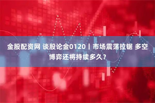 金股配资网 谈股论金0120丨市场震荡拉锯 多空博弈还将持续多久？